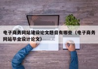 电子商务网站建设论文题目有哪些（电子商务网站毕业设计论文）